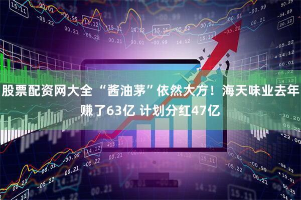 股票配资网大全 “酱油茅”依然大方！海天味业去年赚了63亿 计划分红47亿