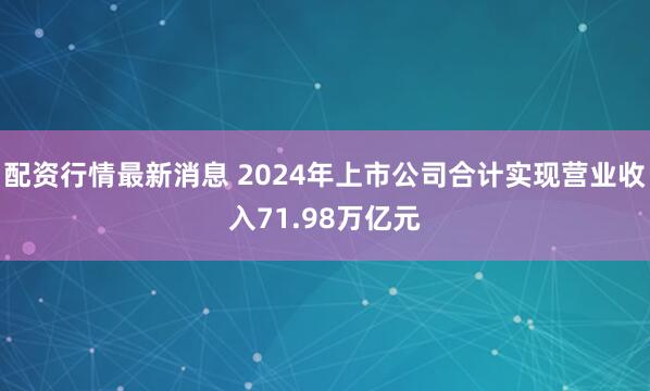 配资行情最新消息 2024年上市公司合计实现营业收入71.98万亿元