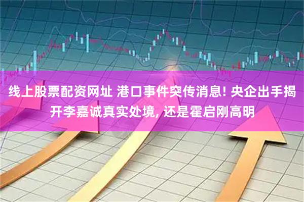 线上股票配资网址 港口事件突传消息! 央企出手揭开李嘉诚真实处境, 还是霍启刚高明