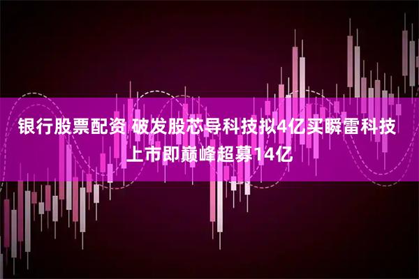 银行股票配资 破发股芯导科技拟4亿买瞬雷科技 上市即巅峰超募14亿