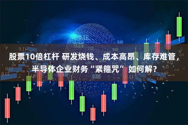 股票10倍杠杆 研发烧钱、成本高昂、库存难管，半导体企业财务“紧箍咒” 如何解？