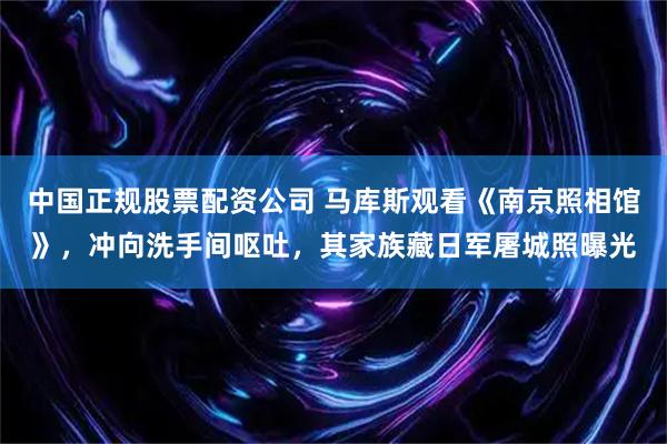 中国正规股票配资公司 马库斯观看《南京照相馆》，冲向洗手间呕吐，其家族藏日军屠城照曝光