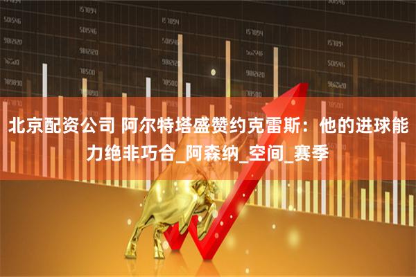 北京配资公司 阿尔特塔盛赞约克雷斯：他的进球能力绝非巧合_阿森纳_空间_赛季