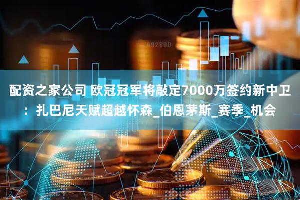 配资之家公司 欧冠冠军将敲定7000万签约新中卫：扎巴尼天赋超越怀森_伯恩茅斯_赛季_机会