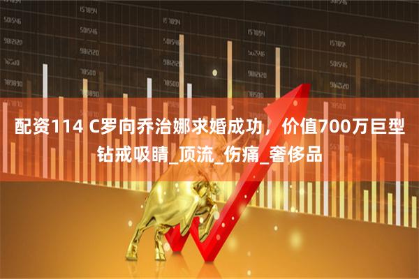 配资114 C罗向乔治娜求婚成功，价值700万巨型钻戒吸睛_顶流_伤痛_奢侈品