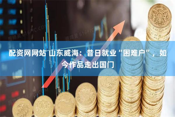 配资网网站 山东威海：昔日就业“困难户”，如今作品走出国门
