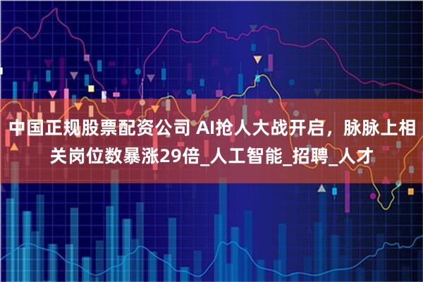 中国正规股票配资公司 AI抢人大战开启，脉脉上相关岗位数暴涨29倍_人工智能_招聘_人才