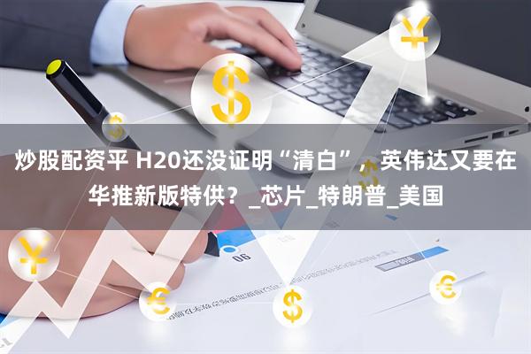 炒股配资平 H20还没证明“清白”，英伟达又要在华推新版特供？_芯片_特朗普_美国