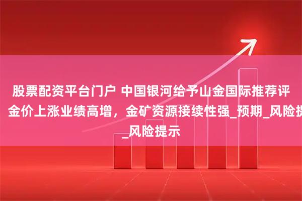 股票配资平台门户 中国银河给予山金国际推荐评级：金价上涨业绩高增，金矿资源接续性强_预期_风险提示