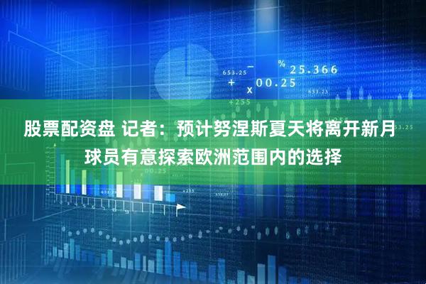 股票配资盘 记者：预计努涅斯夏天将离开新月 球员有意探索欧洲范围内的选择