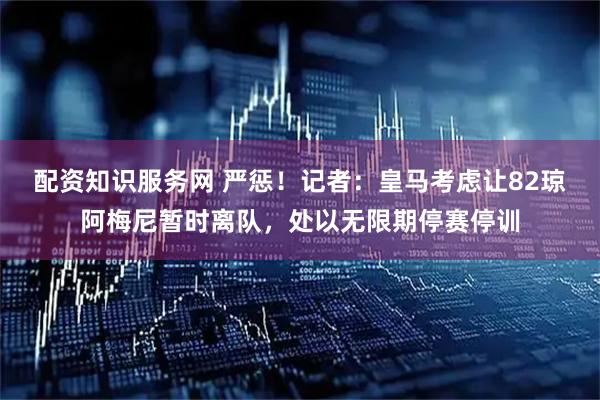 配资知识服务网 严惩！记者：皇马考虑让82琼阿梅尼暂时离队，处以无限期停赛停训